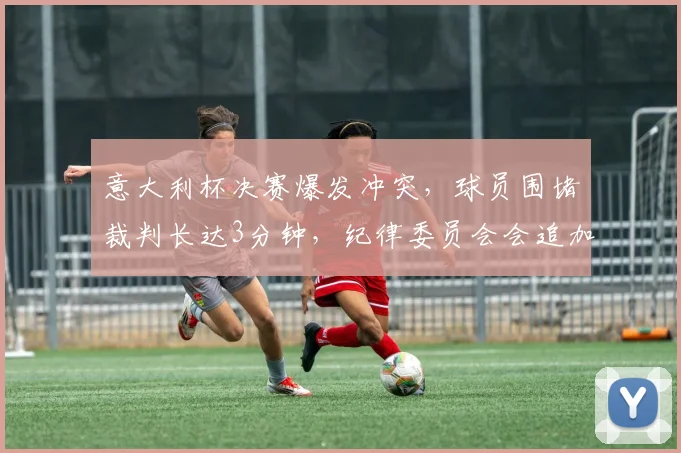 意大利杯决赛爆发冲突，球员围堵裁判长达3分钟，纪律委员会会追加停赛吗？
