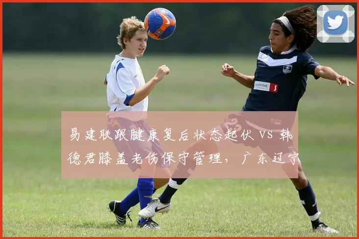 易建联跟腱康复后状态起伏 vs 韩德君膝盖老伤保守管理，广东辽宁内线命运截然不同