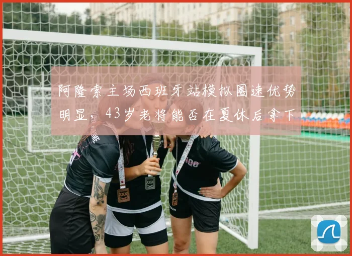 阿隆索主场西班牙站模拟圈速优势明显，43岁老将能否在夏休后拿下赛季领奖台？