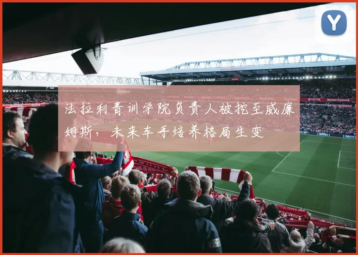 法拉利青训学院负责人被挖至威廉姆斯，未来车手培养格局生变